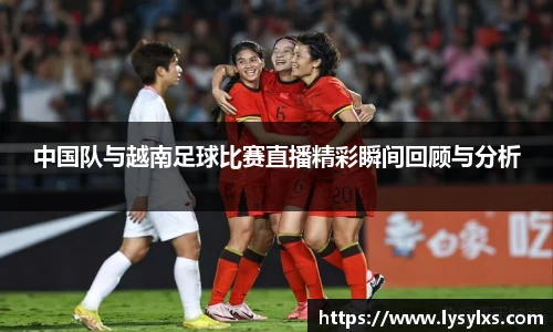 中国队与越南足球比赛直播精彩瞬间回顾与分析