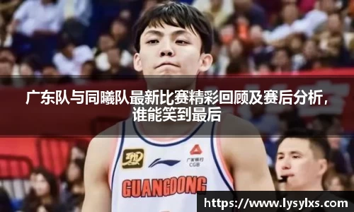 广东队与同曦队最新比赛精彩回顾及赛后分析，谁能笑到最后